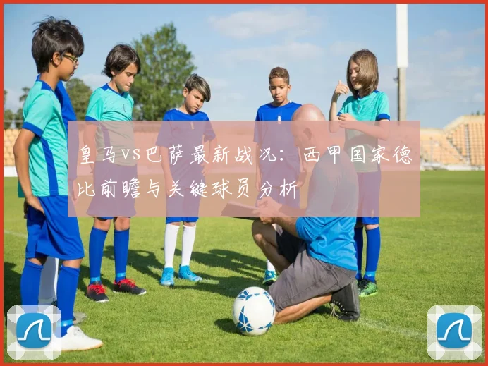 皇马vs巴萨最新战况：西甲国家德比前瞻与关键球员分析