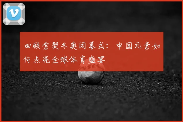 回顾索契冬奥闭幕式:中国元素如何点亮全球体育盛宴