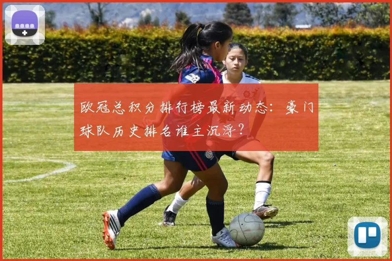 欧冠总积分排行榜最新动态：豪门球队历史排名谁主沉浮？
