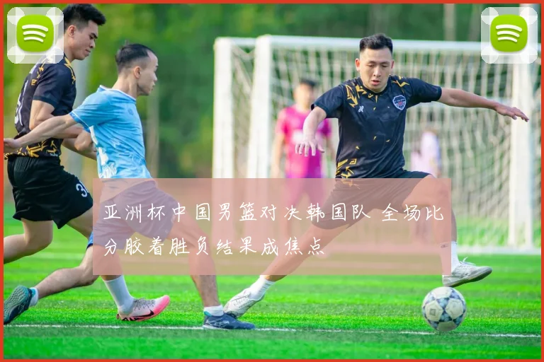 亚洲杯中国男篮对决韩国队 全场比分胶着胜负结果成焦点