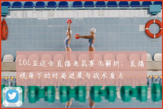 LOL亚运会直播老鼠赛况解析:直播视角下的对局进展与战术看点