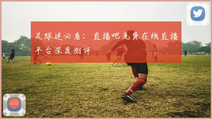 足球迷必看:直播吧免费在线直播平台深度测评