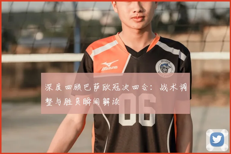 深度回顾巴萨欧冠次回合：战术调整与胜负瞬间解读